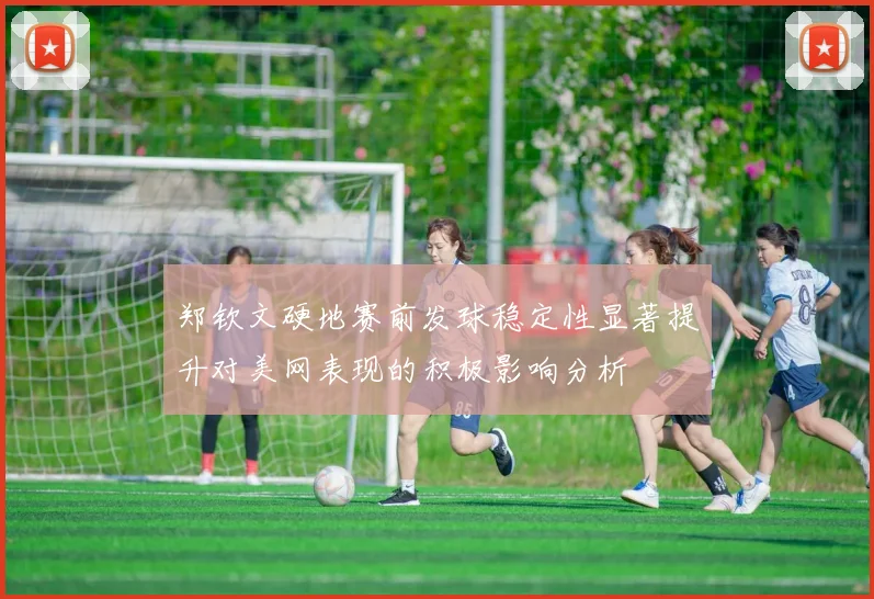 郑钦文硬地赛前发球稳定性显著提升对美网表现的积极影响分析