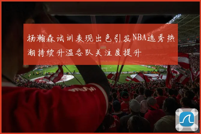 杨瀚森试训表现出色引发NBA选秀热潮持续升温各队关注度提升