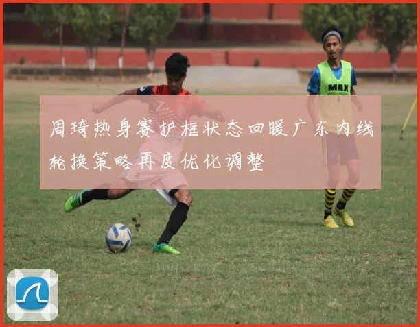 周琦热身赛护框状态回暖广东内线轮换策略再度优化调整