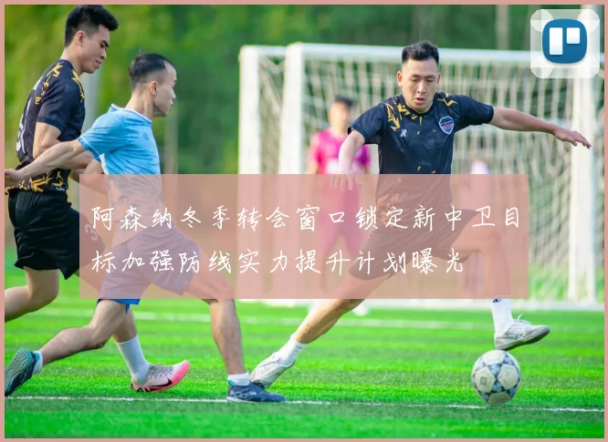 阿森纳冬季转会窗口锁定新中卫目标加强防线实力提升计划曝光
