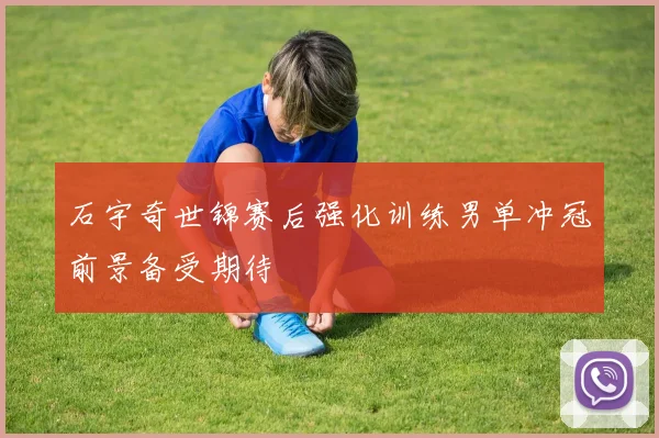 石宇奇世锦赛后强化训练男单冲冠前景备受期待