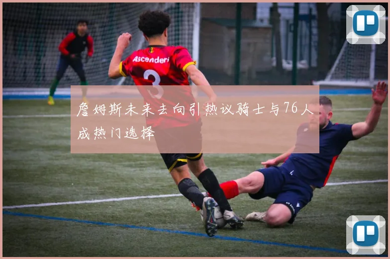 詹姆斯未来去向引热议骑士与76人成热门选择