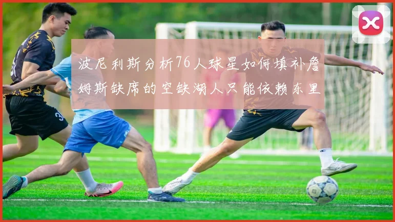 波尼利斯分析76人球星如何填补詹姆斯缺席的空缺湖人只能依赖东里表现